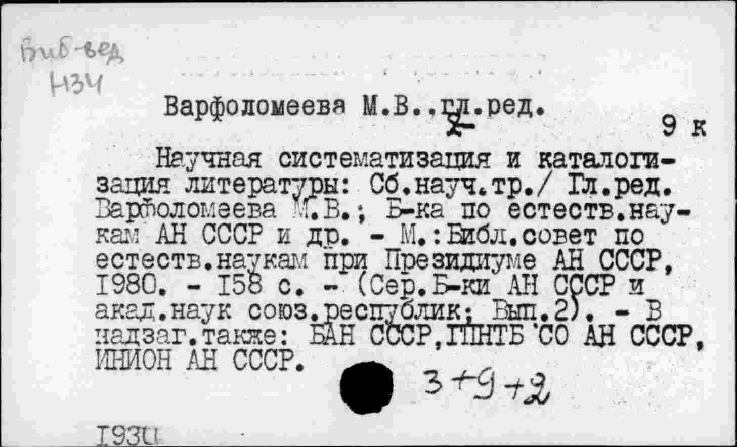 ﻿\АЪЧ
Варфоломеева М.В..^иред.	*
Научная систематизация и каталогизация литературы: Сб.науч.тр./ Гл.ред. Варфоломеева Л. В.; Б-ка по естеств.наукам АН СССР и до. - М.:Библ.совет по естеств.наукам при Президиуме АН СССР, 1980. - 15В с. - (Сер.Б-ки АН СССР и акал.наук союз.республик; Выл. 2). - В надзаг.такяе: БАН СССР,ГПНТБ’СО АН СССР, ИНИОН АН СССР.	г
О 5^3+2
1221!